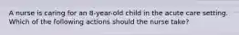 A nurse is caring for an 8-year-old child in the acute care setting. Which of the following actions should the nurse take?