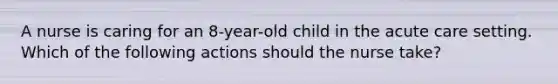 A nurse is caring for an 8-year-old child in the acute care setting. Which of the following actions should the nurse take?