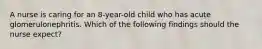 A nurse is caring for an 8-year-old child who has acute glomerulonephritis. Which of the following findings should the nurse expect?