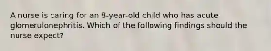 A nurse is caring for an 8-year-old child who has acute glomerulonephritis. Which of the following findings should the nurse expect?