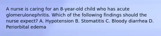 A nurse is caring for an 8-year-old child who has acute glomerulonephritis. Which of the following findings should the nurse expect? A. Hypotension B. Stomatitis C. Bloody diarrhea D. Periorbital edema