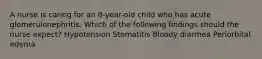 A nurse is caring for an 8-year-old child who has acute glomerulonephritis. Which of the following findings should the nurse expect? Hypotension Stomatitis Bloody diarrhea Periorbital edema