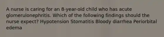 A nurse is caring for an 8-year-old child who has acute glomerulonephritis. Which of the following findings should the nurse expect? Hypotension Stomatitis Bloody diarrhea Periorbital edema