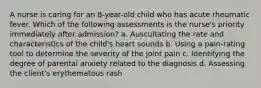 A nurse is caring for an 8-year-old child who has acute rheumatic fever. Which of the following assessments is the nurse's priority immediately after admission? a. Auscultating the rate and characteristics of the child's heart sounds b. Using a pain-rating tool to determine the severity of the joint pain c. Identifying the degree of parental anxiety related to the diagnosis d. Assessing the client's erythematous rash