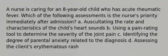 A nurse is caring for an 8-year-old child who has acute rheumatic fever. Which of the following assessments is the nurse's priority immediately after admission? a. Auscultating the rate and characteristics of the child's heart sounds b. Using a pain-rating tool to determine the severity of the joint pain c. Identifying the degree of parental anxiety related to the diagnosis d. Assessing the client's erythematous rash