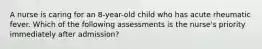 A nurse is caring for an 8-year-old child who has acute rheumatic fever. Which of the following assessments is the nurse's priority immediately after admission?