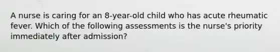 A nurse is caring for an 8-year-old child who has acute rheumatic fever. Which of the following assessments is the nurse's priority immediately after admission?