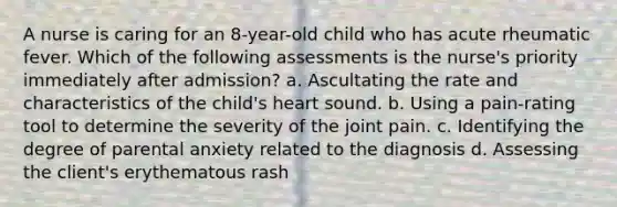 A nurse is caring for an 8-year-old child who has acute rheumatic fever. Which of the following assessments is the nurse's priority immediately after admission? a. Ascultating the rate and characteristics of the child's heart sound. b. Using a pain-rating tool to determine the severity of the joint pain. c. Identifying the degree of parental anxiety related to the diagnosis d. Assessing the client's erythematous rash