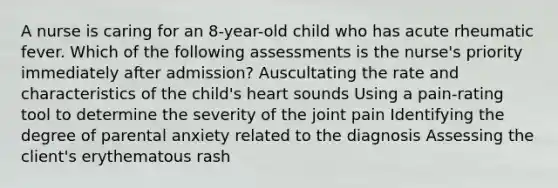 A nurse is caring for an 8-year-old child who has acute rheumatic fever. Which of the following assessments is the nurse's priority immediately after admission? Auscultating the rate and characteristics of the child's heart sounds Using a pain-rating tool to determine the severity of the joint pain Identifying the degree of parental anxiety related to the diagnosis Assessing the client's erythematous rash