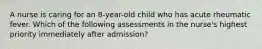 A nurse is caring for an 8-year-old child who has acute rheumatic fever. Which of the following assessments in the nurse's highest priority immediately after admission?