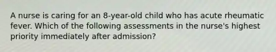 A nurse is caring for an 8-year-old child who has acute rheumatic fever. Which of the following assessments in the nurse's highest priority immediately after admission?