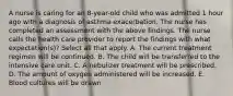 A nurse is caring for an 8-year-old child who was admitted 1 hour ago with a diagnosis of asthma exacerbation. The nurse has completed an assessment with the above findings. The nurse calls the health care provider to report the findings with what expectation(s)? Select all that apply. A. The current treatment regimen will be continued. B. The child will be transferred to the intensive care unit. C. A nebulizer treatment will be prescribed. D. The amount of oxygen administered will be increased. E. Blood cultures will be drawn