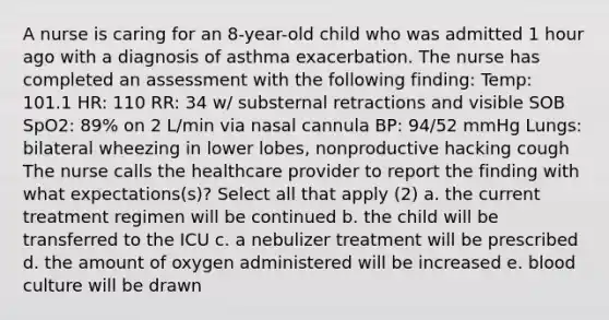 A nurse is caring for an 8-year-old child who was admitted 1 hour ago with a diagnosis of asthma exacerbation. The nurse has completed an assessment with the following finding: Temp: 101.1 HR: 110 RR: 34 w/ substernal retractions and visible SOB SpO2: 89% on 2 L/min via nasal cannula BP: 94/52 mmHg Lungs: bilateral wheezing in lower lobes, nonproductive hacking cough The nurse calls the healthcare provider to report the finding with what expectations(s)? Select all that apply (2) a. the current treatment regimen will be continued b. the child will be transferred to the ICU c. a nebulizer treatment will be prescribed d. the amount of oxygen administered will be increased e. blood culture will be drawn