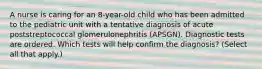 A nurse is caring for an 8-year-old child who has been admitted to the pediatric unit with a tentative diagnosis of acute poststreptococcal glomerulonephritis (APSGN). Diagnostic tests are ordered. Which tests will help confirm the diagnosis? (Select all that apply.)