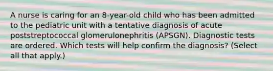 A nurse is caring for an 8-year-old child who has been admitted to the pediatric unit with a tentative diagnosis of acute poststreptococcal glomerulonephritis (APSGN). Diagnostic tests are ordered. Which tests will help confirm the diagnosis? (Select all that apply.)