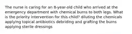 The nurse is caring for an 8-year-old child who arrived at the emergency department with chemical burns to both legs. What is the priority intervention for this child? diluting the chemicals applying topical antibiotics debriding and grafting the burns applying sterile dressings