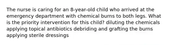 The nurse is caring for an 8-year-old child who arrived at the emergency department with chemical burns to both legs. What is the priority intervention for this child? diluting the chemicals applying topical antibiotics debriding and grafting the burns applying sterile dressings