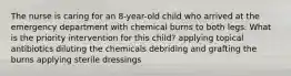 The nurse is caring for an 8-year-old child who arrived at the emergency department with chemical burns to both legs. What is the priority intervention for this child? applying topical antibiotics diluting the chemicals debriding and grafting the burns applying sterile dressings