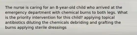 The nurse is caring for an 8-year-old child who arrived at the emergency department with chemical burns to both legs. What is the priority intervention for this child? applying topical antibiotics diluting the chemicals debriding and grafting the burns applying sterile dressings