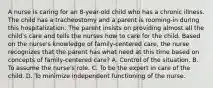 A nurse is caring for an 8-year-old child who has a chronic illness. The child has a tracheostomy and a parent is rooming-in during this hospitalization. The parent insists on providing almost all the child's care and tells the nurses how to care for the child. Based on the nurse's knowledge of family-centered care, the nurse recognizes that the parent has what need at this time based on concepts of family-centered care? A. Control of the situation. B. To assume the nurse's role. C. To be the expert in care of the child. D. To minimize independent functioning of the nurse.