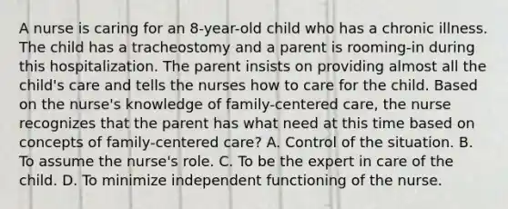 A nurse is caring for an 8-year-old child who has a chronic illness. The child has a tracheostomy and a parent is rooming-in during this hospitalization. The parent insists on providing almost all the child's care and tells the nurses how to care for the child. Based on the nurse's knowledge of family-centered care, the nurse recognizes that the parent has what need at this time based on concepts of family-centered care? A. Control of the situation. B. To assume the nurse's role. C. To be the expert in care of the child. D. To minimize independent functioning of the nurse.
