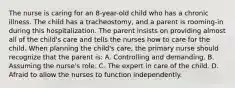 The nurse is caring for an 8-year-old child who has a chronic illness. The child has a tracheostomy, and a parent is rooming-in during this hospitalization. The parent insists on providing almost all of the child's care and tells the nurses how to care for the child. When planning the child's care, the primary nurse should recognize that the parent is: A. Controlling and demanding. B. Assuming the nurse's role. C. The expert in care of the child. D. Afraid to allow the nurses to function independently.