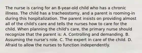 The nurse is caring for an 8-year-old child who has a chronic illness. The child has a tracheostomy, and a parent is rooming-in during this hospitalization. The parent insists on providing almost all of the child's care and tells the nurses how to care for the child. When planning the child's care, the primary nurse should recognize that the parent is: A. Controlling and demanding. B. Assuming the nurse's role. C. The expert in care of the child. D. Afraid to allow the nurses to function independently.