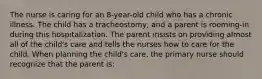 The nurse is caring for an 8-year-old child who has a chronic illness. The child has a tracheostomy, and a parent is rooming-in during this hospitalization. The parent insists on providing almost all of the child's care and tells the nurses how to care for the child. When planning the child's care, the primary nurse should recognize that the parent is: