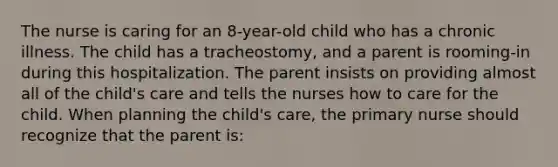 The nurse is caring for an 8-year-old child who has a chronic illness. The child has a tracheostomy, and a parent is rooming-in during this hospitalization. The parent insists on providing almost all of the child's care and tells the nurses how to care for the child. When planning the child's care, the primary nurse should recognize that the parent is: