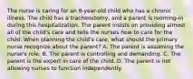 The nurse is caring for an 8-year-old child who has a chronic illness. The child has a tracheostomy, and a parent is rooming-in during this hospitalization. The parent insists on providing almost all of the child's care and tells the nurses how to care for the child. When planning the child's care, what should the primary nurse recognize about the parent? A. The parent is assuming the nurse's role. B. The parent is controlling and demanding. C. The parent is the expert in care of the child. D. The parent is not allowing nurses to function independently.