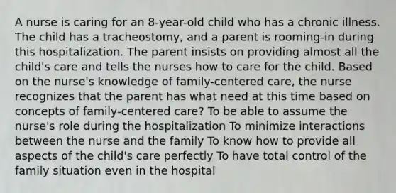 A nurse is caring for an 8-year-old child who has a chronic illness. The child has a tracheostomy, and a parent is rooming-in during this hospitalization. The parent insists on providing almost all the child's care and tells the nurses how to care for the child. Based on the nurse's knowledge of family-centered care, the nurse recognizes that the parent has what need at this time based on concepts of family-centered care? To be able to assume the nurse's role during the hospitalization To minimize interactions between the nurse and the family To know how to provide all aspects of the child's care perfectly To have total control of the family situation even in the hospital