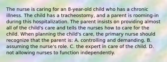 The nurse is caring for an 8-year-old child who has a chronic illness. The child has a tracheostomy, and a parent is rooming-in during this hospitalization. The parent insists on providing almost all of the child's care and tells the nurses how to care for the child. When planning the child's care, the primary nurse should recognize that the parent is: A. controlling and demanding. B. assuming the nurse's role. C. the expert in care of the child. D. not allowing nurses to function independently.