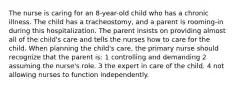 The nurse is caring for an 8-year-old child who has a chronic illness. The child has a tracheostomy, and a parent is rooming-in during this hospitalization. The parent insists on providing almost all of the child's care and tells the nurses how to care for the child. When planning the child's care, the primary nurse should recognize that the parent is: 1 controlling and demanding 2 assuming the nurse's role. 3 the expert in care of the child. 4 not allowing nurses to function independently.