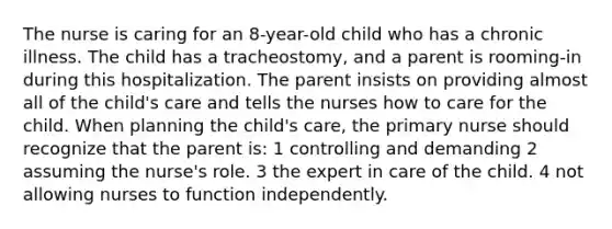 The nurse is caring for an 8-year-old child who has a chronic illness. The child has a tracheostomy, and a parent is rooming-in during this hospitalization. The parent insists on providing almost all of the child's care and tells the nurses how to care for the child. When planning the child's care, the primary nurse should recognize that the parent is: 1 controlling and demanding 2 assuming the nurse's role. 3 the expert in care of the child. 4 not allowing nurses to function independently.