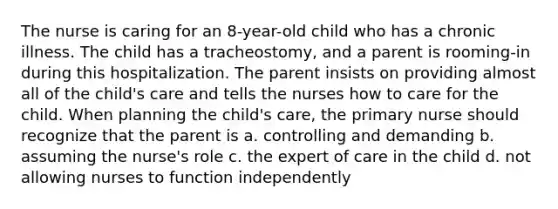 The nurse is caring for an 8-year-old child who has a chronic illness. The child has a tracheostomy, and a parent is rooming-in during this hospitalization. The parent insists on providing almost all of the child's care and tells the nurses how to care for the child. When planning the child's care, the primary nurse should recognize that the parent is a. controlling and demanding b. assuming the nurse's role c. the expert of care in the child d. not allowing nurses to function independently