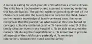 A nurse is caring for an 8-year-old child who has a chronic illness. The child has a tracheostomy, and a parent is rooming-in during this hospitalization. The parent insists on providing almost all the child's care and tells the nurses how to care for the child. Based on the nurse's knowledge of family-centered care, the nurse recognizes that the parent has what need at this time based on concepts of family-centered care? a. To have total control of the family situation even in the hospital b. To be able to assume the nurse's role during the hospitalization c. To know how to provide all aspects of the child's care perfectly d. To minimize interactions between the nurse and the family