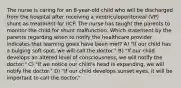 The nurse is caring for an 8-year-old child who will be discharged from the hospital after receiving a ventriculoperitoneal (VP) shunt as treatment for IICP. The nurse has taught the parents to monitor the child for shunt malfunction. Which statement by the parents regarding when to notify the healthcare provider indicates that learning goals have been met? A) "If our child has a bulging soft spot, we will call the doctor." B) "If our child develops an altered level of consciousness, we will notify the doctor." C) "If we notice our child's head is expanding, we will notify the doctor." D) "If our child develops sunset eyes, it will be important to call the doctor."