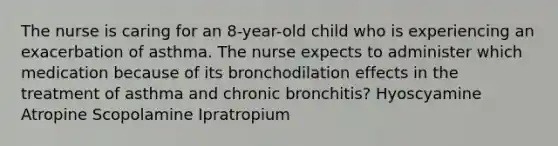 The nurse is caring for an 8-year-old child who is experiencing an exacerbation of asthma. The nurse expects to administer which medication because of its bronchodilation effects in the treatment of asthma and chronic bronchitis? Hyoscyamine Atropine Scopolamine Ipratropium