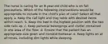 The nurse is caring for an 8-year-old child who is on fall precautions. Which of the following interventions would be appropriate to include in the child's plan of care? Select all that apply. a. Keep the call light and tray table with desired items within reach. b. Keep the bed in the highest position with the two side rails up. c. Keep personal belongings and clutter contained in one area of the floor. d. Ensure that the patient has an appropriate-size gown and nonskid footwear. e. Keep lights on at all times, including dim lights while sleeping.