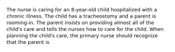 The nurse is caring for an 8-year-old child hospitalized with a chronic illness. The child has a tracheostomy and a parent is rooming-in. The parent insists on providing almost all of the child's care and tells the nurses how to care for the child. When planning the child's care, the primary nurse should recognize that the parent is