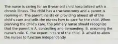 The nurse is caring for an 8-year-old child hospitalized with a chronic illness. The child has a tracheostomy and a parent is rooming-in. The parent insists on providing almost all of the child's care and tells the nurses how to care for the child. When planning the child's care, the primary nurse should recognize that the parent is A. controlling and demanding. B. assuming the nurse's role. C. the expert in care of the child. D. afraid to allow the nurses to function independently.