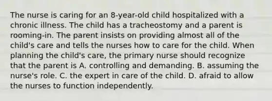 The nurse is caring for an 8-year-old child hospitalized with a chronic illness. The child has a tracheostomy and a parent is rooming-in. The parent insists on providing almost all of the child's care and tells the nurses how to care for the child. When planning the child's care, the primary nurse should recognize that the parent is A. controlling and demanding. B. assuming the nurse's role. C. the expert in care of the child. D. afraid to allow the nurses to function independently.