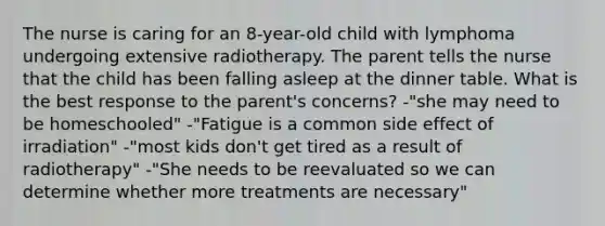 The nurse is caring for an 8-year-old child with lymphoma undergoing extensive radiotherapy. The parent tells the nurse that the child has been falling asleep at the dinner table. What is the best response to the parent's concerns? -"she may need to be homeschooled" -"Fatigue is a common side effect of irradiation" -"most kids don't get tired as a result of radiotherapy" -"She needs to be reevaluated so we can determine whether more treatments are necessary"