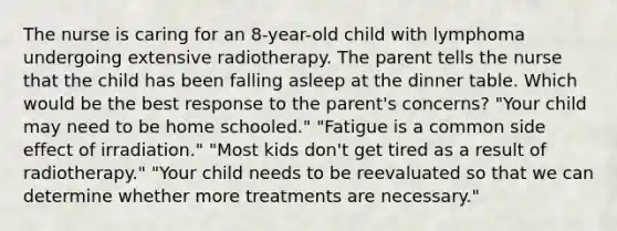 The nurse is caring for an 8-year-old child with lymphoma undergoing extensive radiotherapy. The parent tells the nurse that the child has been falling asleep at the dinner table. Which would be the best response to the parent's concerns? "Your child may need to be home schooled." "Fatigue is a common side effect of irradiation." "Most kids don't get tired as a result of radiotherapy." "Your child needs to be reevaluated so that we can determine whether more treatments are necessary."