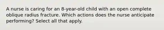 A nurse is caring for an 8-year-old child with an open complete oblique radius fracture. Which actions does the nurse anticipate performing? Select all that apply.​