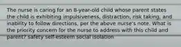 The nurse is caring for an 8-year-old child whose parent states the child is exhibiting impulsiveness, distraction, risk taking, and inability to follow directions, per the above nurse's note. What is the priority concern for the nurse to address with this child and parent? safety self-esteem social isolation