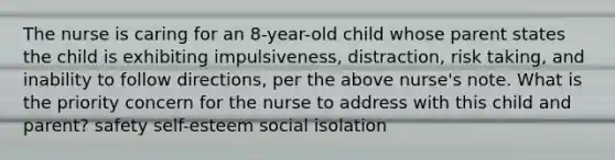 The nurse is caring for an 8-year-old child whose parent states the child is exhibiting impulsiveness, distraction, risk taking, and inability to follow directions, per the above nurse's note. What is the priority concern for the nurse to address with this child and parent? safety self-esteem social isolation