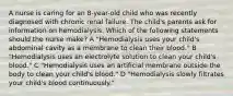 A nurse is caring for an 8-year-old child who was recently diagnosed with chronic renal failure. The child's parents ask for information on hemodialysis. Which of the following statements should the nurse make? A "Hemodialysis uses your child's abdominal cavity as a membrane to clean their blood." B "Hemodialysis uses an electrolyte solution to clean your child's blood." C "Hemodialysis uses an artificial membrane outside the body to clean your child's blood." D "Hemodialysis slowly filtrates your child's blood continuously."