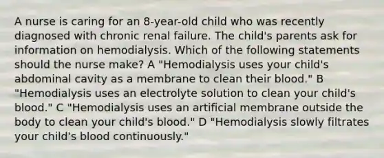 A nurse is caring for an 8-year-old child who was recently diagnosed with chronic renal failure. The child's parents ask for information on hemodialysis. Which of the following statements should the nurse make? A "Hemodialysis uses your child's abdominal cavity as a membrane to clean their blood." B "Hemodialysis uses an electrolyte solution to clean your child's blood." C "Hemodialysis uses an artificial membrane outside the body to clean your child's blood." D "Hemodialysis slowly filtrates your child's blood continuously."