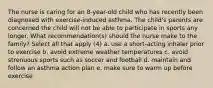 The nurse is caring for an 8-year-old child who has recently been diagnosed with exercise-induced asthma. The child's parents are concerned the child will not be able to participate in sports any longer. What recommendation(s) should the nurse make to the family? Select all that apply (4) a. use a short-acting inhaler prior to exercise b. avoid extreme weather temperatures c. avoid strenuous sports such as soccer and football d. maintain and follow an asthma action plan e. make sure to warm up before exercise